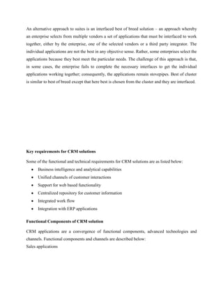 An alternative approach to suites is an interfaced best of breed solution – an approach whereby
an enterprise selects from multiple vendors a set of applications that must be interfaced to work
together, either by the enterprise, one of the selected vendors or a third party integrator. The
individual applications are not the best in any objective sense. Rather, some enterprises select the
applications because they best meet the particular needs. The challenge of this approach is that,
in some cases, the enterprise fails to complete the necessary interfaces to get the individual
applications working together; consequently, the applications remain stovepipes. Best of cluster
is similar to best of breed except that here best is chosen from the cluster and they are interfaced.




Key requirements for CRM solutions

Some of the functional and technical requirements for CRM solutions are as listed below:
      Business intelligence and analytical capabilities
      Unified channels of customer interactions
      Support for web based functionality
      Centralized repository for customer information
      Integrated work flow
      Integration with ERP applications

Functional Components of CRM solution

CRM applications are a convergence of functional components, advanced technologies and
channels. Functional components and channels are described below:
Sales applications
 