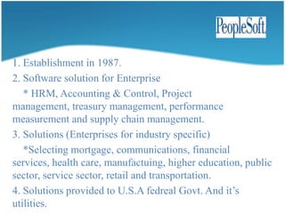 Founded in Netherland in 1978. Founded by jan-baan & paul Baan.It has four ERP functional modules.      * Manufacturing, finance, project & distribution.Baan services-basedproducts.     * Baan ERP solution.     *Baan front office solution.     *Baan corporate office solution.     *Baan supplychain solution.