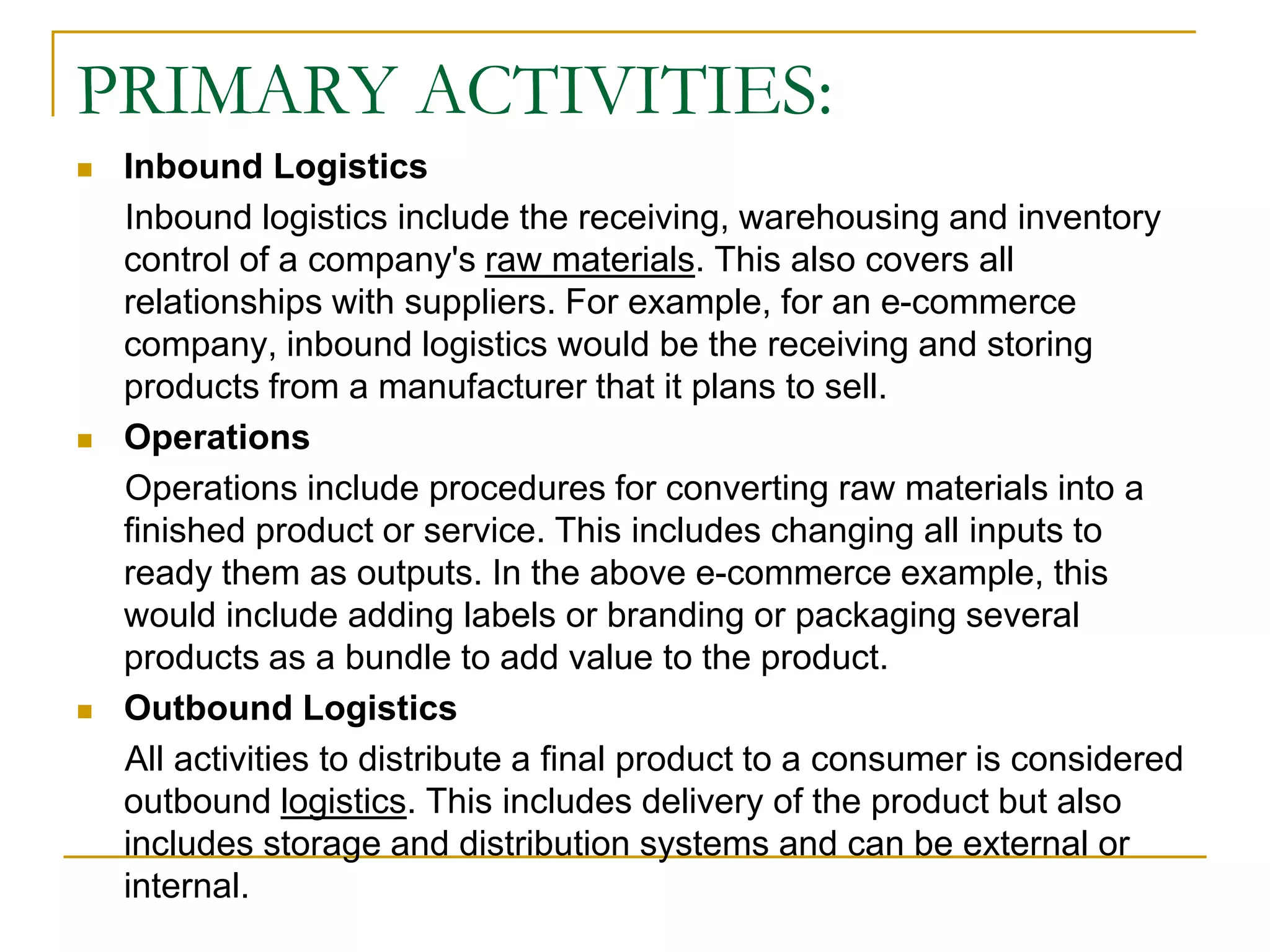 PRIMARY ACTIVITIES:
 Inbound Logistics
Inbound logistics include the receiving, warehousing and inventory
control of a company's raw materials. This also covers all
relationships with suppliers. For example, for an e-commerce
company, inbound logistics would be the receiving and storing
products from a manufacturer that it plans to sell.
 Operations
Operations include procedures for converting raw materials into a
finished product or service. This includes changing all inputs to
ready them as outputs. In the above e-commerce example, this
would include adding labels or branding or packaging several
products as a bundle to add value to the product.
 Outbound Logistics
All activities to distribute a final product to a consumer is considered
outbound logistics. This includes delivery of the product but also
includes storage and distribution systems and can be external or
internal.
 