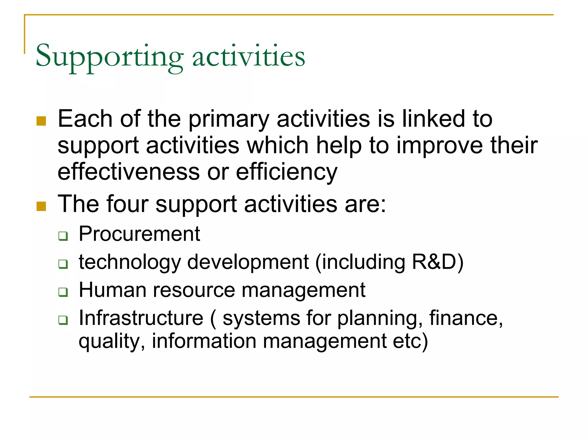 Supporting activities
 Each of the primary activities is linked to
support activities which help to improve their
effectiveness or efficiency
 The four support activities are:
 Procurement
 technology development (including R&D)
 Human resource management
 Infrastructure ( systems for planning, finance,
quality, information management etc)
 