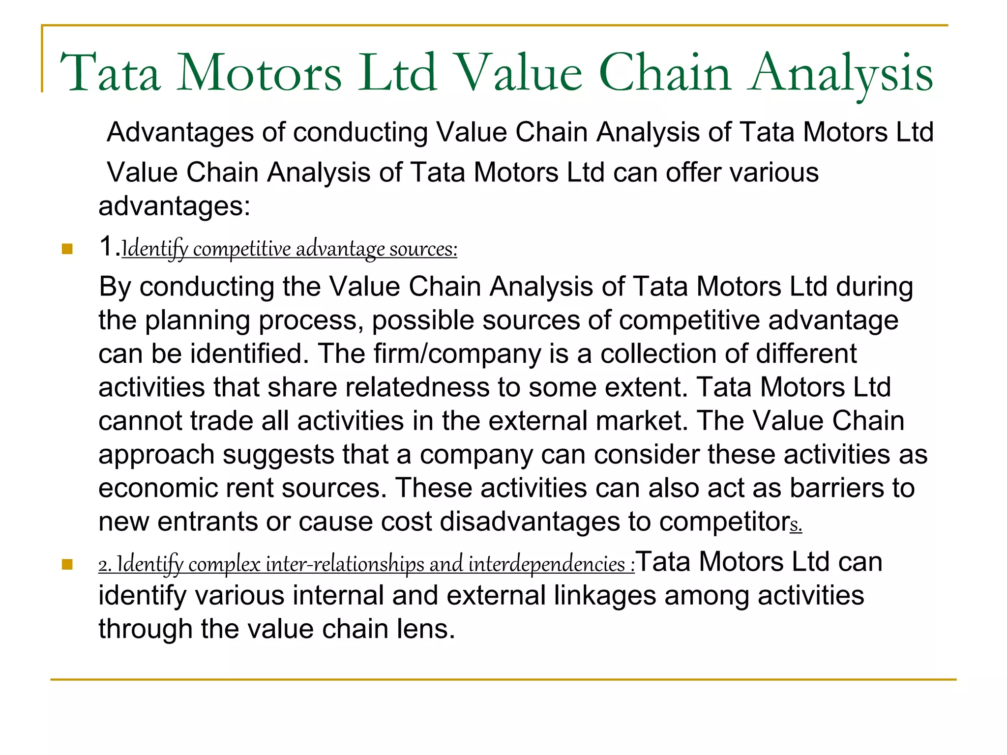 Tata Motors Ltd Value Chain Analysis
Advantages of conducting Value Chain Analysis of Tata Motors Ltd
Value Chain Analysis of Tata Motors Ltd can offer various
advantages:
 1.Identify competitive advantage sources:
By conducting the Value Chain Analysis of Tata Motors Ltd during
the planning process, possible sources of competitive advantage
can be identified. The firm/company is a collection of different
activities that share relatedness to some extent. Tata Motors Ltd
cannot trade all activities in the external market. The Value Chain
approach suggests that a company can consider these activities as
economic rent sources. These activities can also act as barriers to
new entrants or cause cost disadvantages to competitors.
 2. Identify complex inter-relationships and interdependencies :Tata Motors Ltd can
identify various internal and external linkages among activities
through the value chain lens.
 