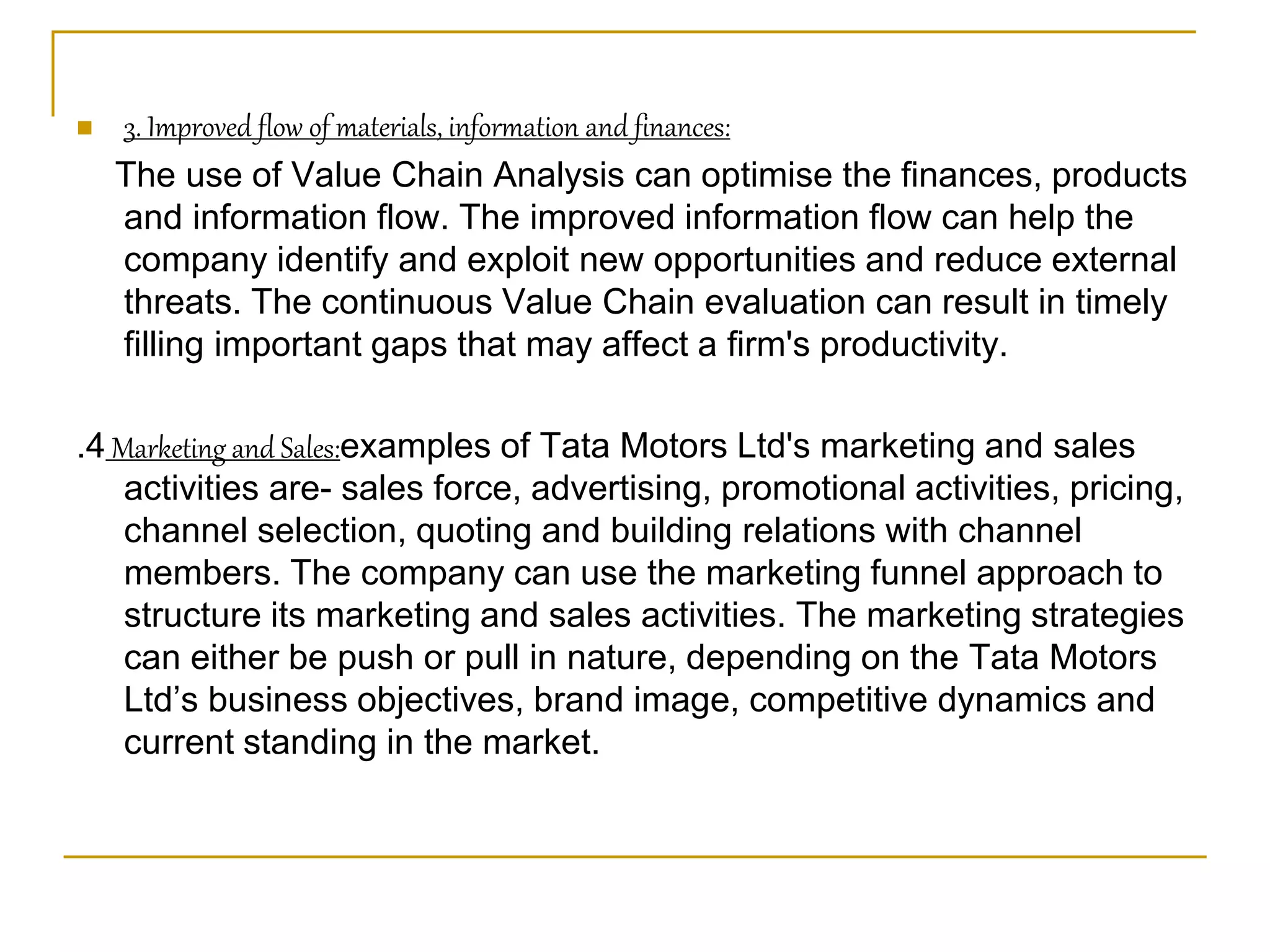  3. Improved flow of materials, information and finances:
The use of Value Chain Analysis can optimise the finances, products
and information flow. The improved information flow can help the
company identify and exploit new opportunities and reduce external
threats. The continuous Value Chain evaluation can result in timely
filling important gaps that may affect a firm's productivity.
.4 Marketing and Sales:examples of Tata Motors Ltd's marketing and sales
activities are- sales force, advertising, promotional activities, pricing,
channel selection, quoting and building relations with channel
members. The company can use the marketing funnel approach to
structure its marketing and sales activities. The marketing strategies
can either be push or pull in nature, depending on the Tata Motors
Ltd’s business objectives, brand image, competitive dynamics and
current standing in the market.
 