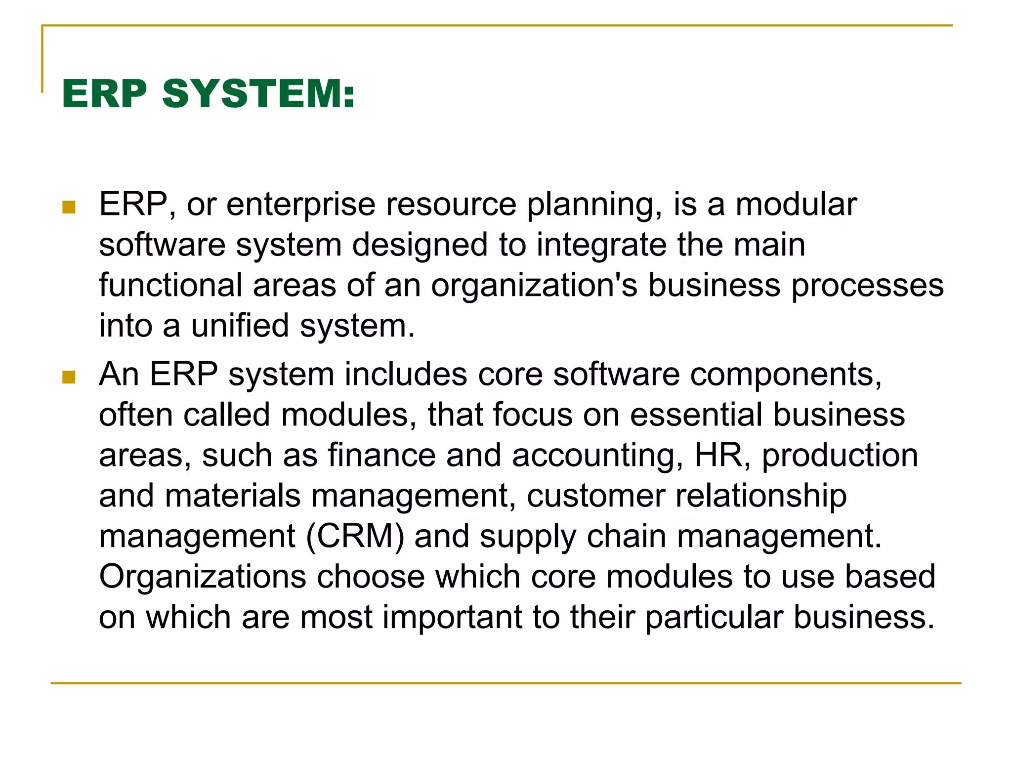ERP SYSTEM:
 ERP, or enterprise resource planning, is a modular
software system designed to integrate the main
functional areas of an organization's business processes
into a unified system.
 An ERP system includes core software components,
often called modules, that focus on essential business
areas, such as finance and accounting, HR, production
and materials management, customer relationship
management (CRM) and supply chain management.
Organizations choose which core modules to use based
on which are most important to their particular business.
 
