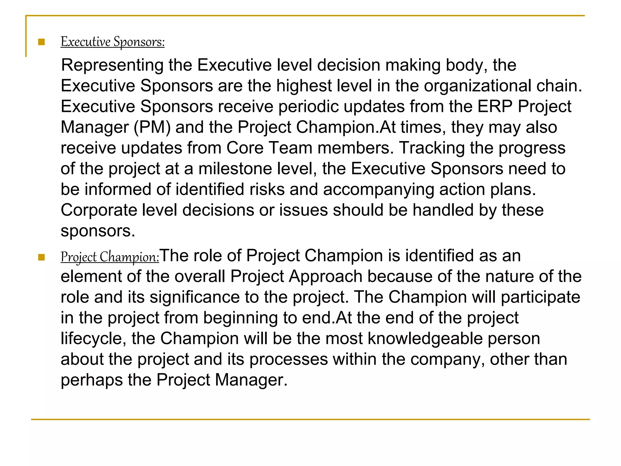  Executive Sponsors:
Representing the Executive level decision making body, the
Executive Sponsors are the highest level in the organizational chain.
Executive Sponsors receive periodic updates from the ERP Project
Manager (PM) and the Project Champion.At times, they may also
receive updates from Core Team members. Tracking the progress
of the project at a milestone level, the Executive Sponsors need to
be informed of identified risks and accompanying action plans.
Corporate level decisions or issues should be handled by these
sponsors.
 Project Champion:The role of Project Champion is identified as an
element of the overall Project Approach because of the nature of the
role and its significance to the project. The Champion will participate
in the project from beginning to end.At the end of the project
lifecycle, the Champion will be the most knowledgeable person
about the project and its processes within the company, other than
perhaps the Project Manager.
 