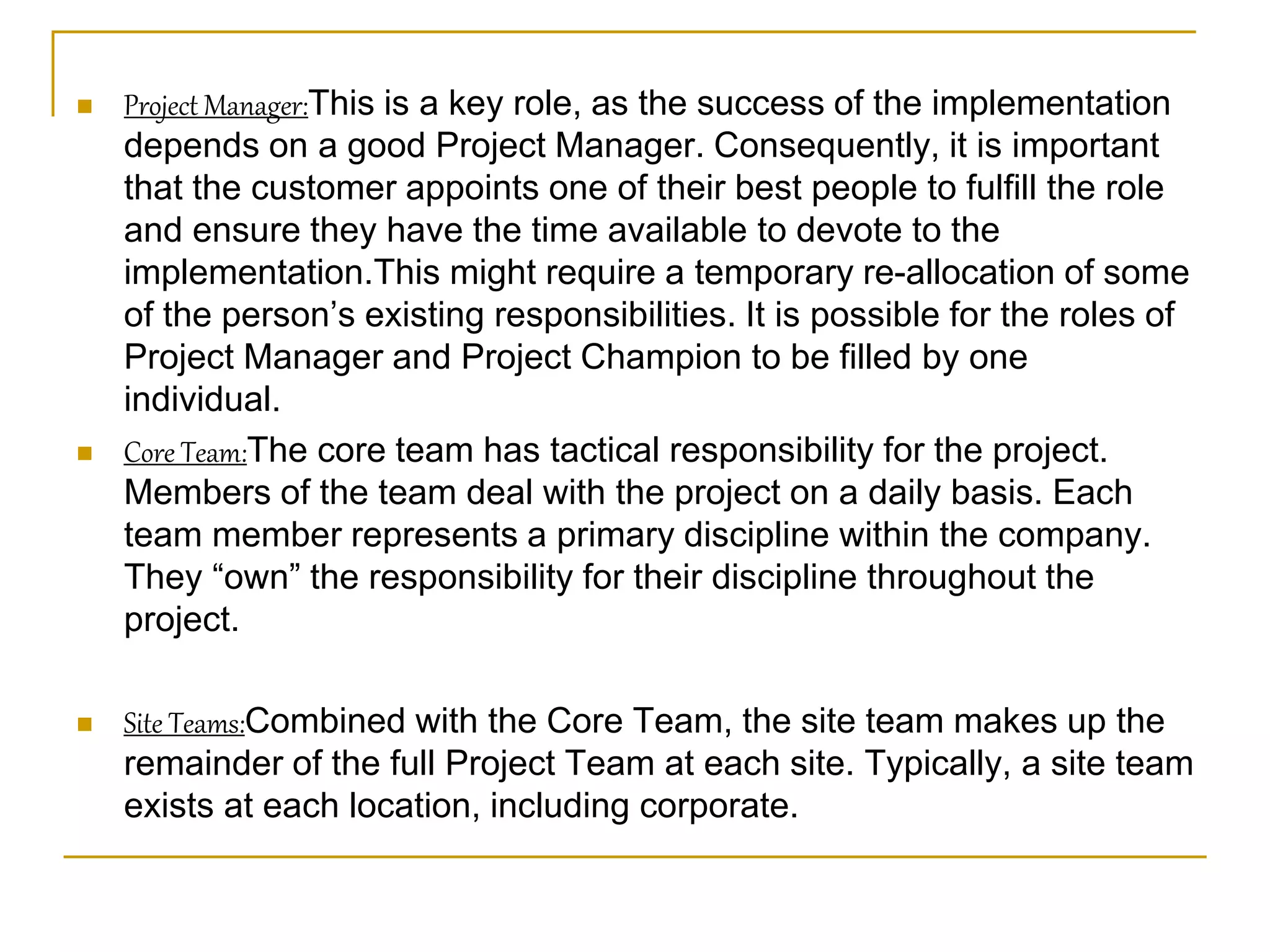  Project Manager:This is a key role, as the success of the implementation
depends on a good Project Manager. Consequently, it is important
that the customer appoints one of their best people to fulfill the role
and ensure they have the time available to devote to the
implementation.This might require a temporary re-allocation of some
of the person’s existing responsibilities. It is possible for the roles of
Project Manager and Project Champion to be filled by one
individual.
 Core Team:The core team has tactical responsibility for the project.
Members of the team deal with the project on a daily basis. Each
team member represents a primary discipline within the company.
They “own” the responsibility for their discipline throughout the
project.
 Site Teams:Combined with the Core Team, the site team makes up the
remainder of the full Project Team at each site. Typically, a site team
exists at each location, including corporate.
 