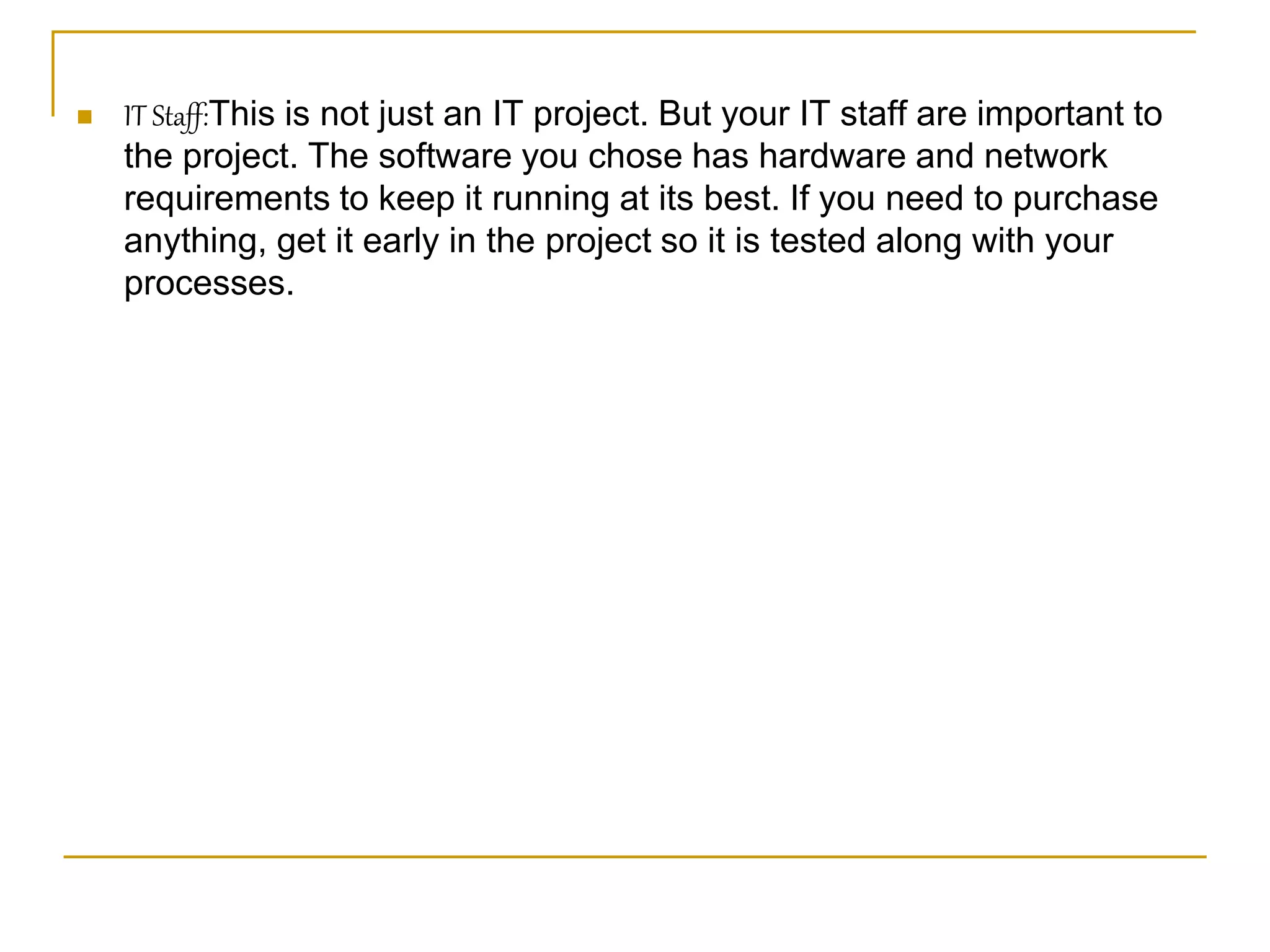  IT Staff:This is not just an IT project. But your IT staff are important to
the project. The software you chose has hardware and network
requirements to keep it running at its best. If you need to purchase
anything, get it early in the project so it is tested along with your
processes.
 