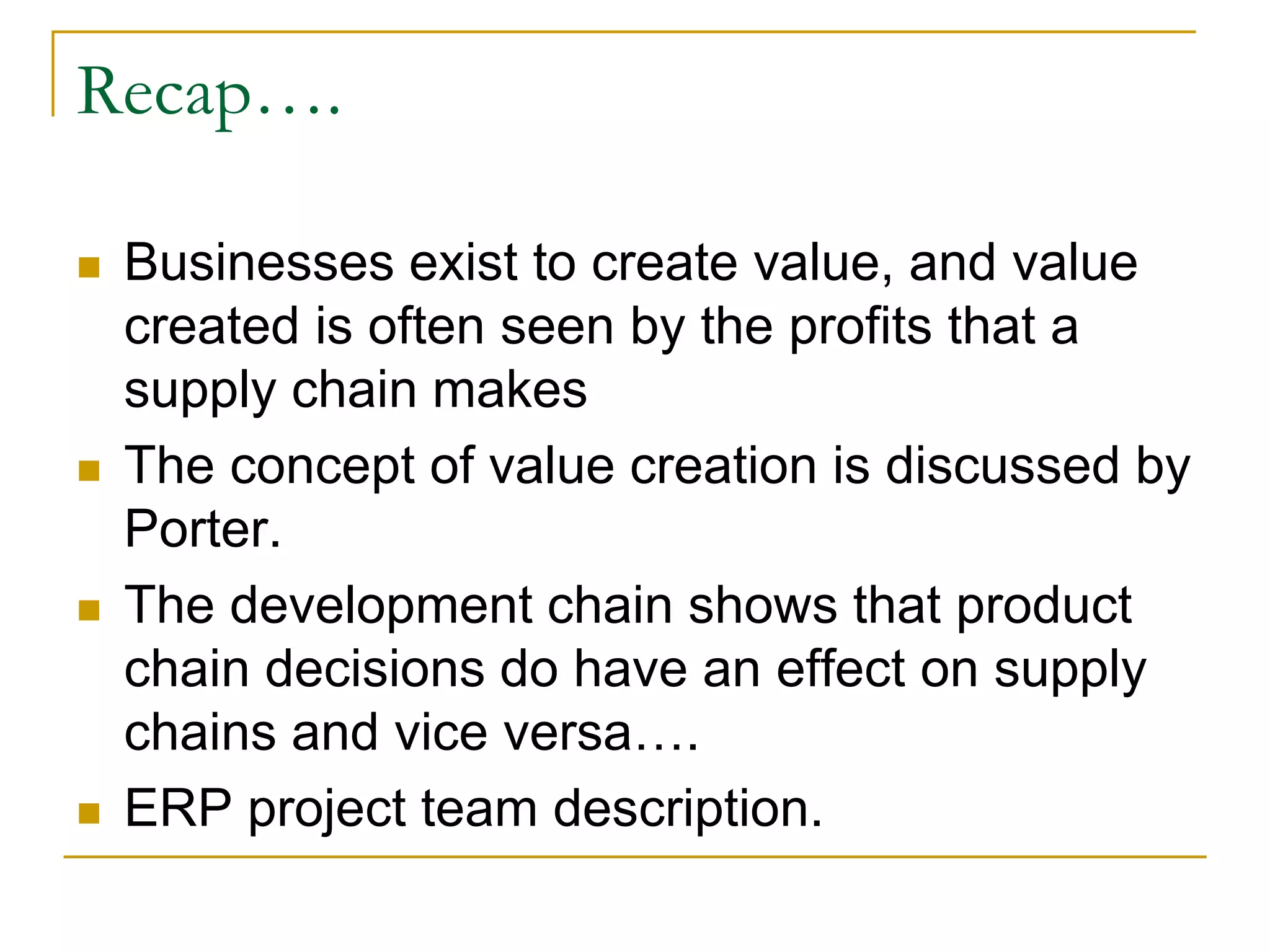 Recap….
 Businesses exist to create value, and value
created is often seen by the profits that a
supply chain makes
 The concept of value creation is discussed by
Porter.
 The development chain shows that product
chain decisions do have an effect on supply
chains and vice versa….
 ERP project team description.
 
