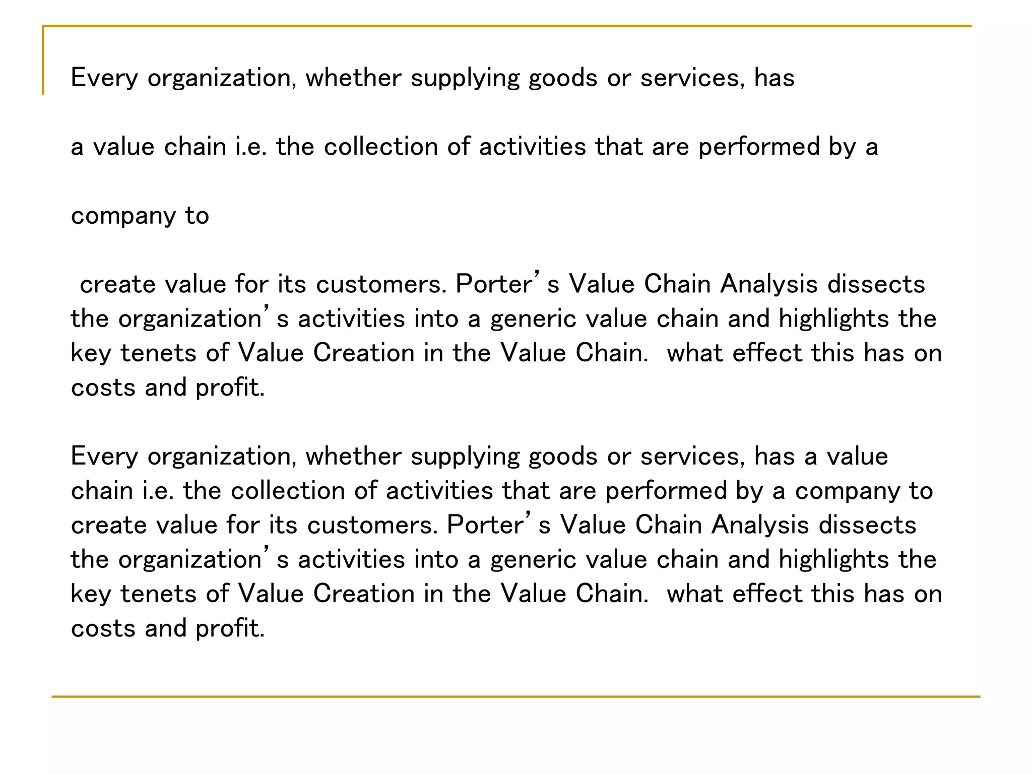Every organization, whether supplying goods or services, has
a value chain i.e. the collection of activities that are performed by a
company to
create value for its customers. Porter’s Value Chain Analysis dissects
the organization’s activities into a generic value chain and highlights the
key tenets of Value Creation in the Value Chain. what effect this has on
costs and profit.
Every organization, whether supplying goods or services, has a value
chain i.e. the collection of activities that are performed by a company to
create value for its customers. Porter’s Value Chain Analysis dissects
the organization’s activities into a generic value chain and highlights the
key tenets of Value Creation in the Value Chain. what effect this has on
costs and profit.
 