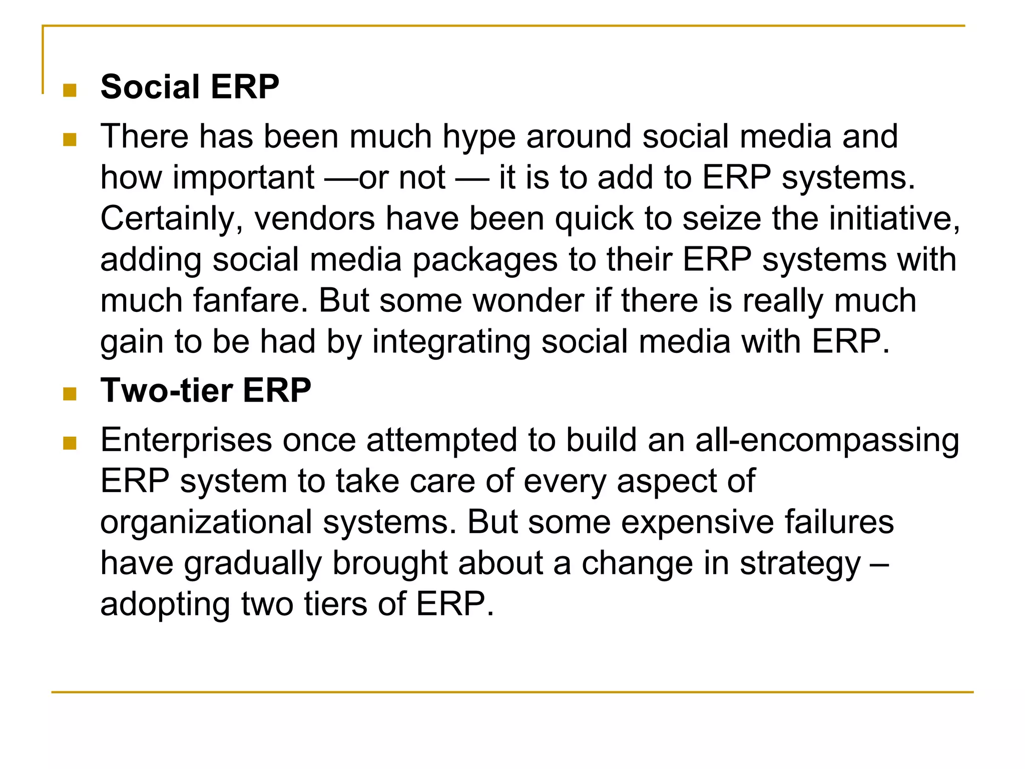  Social ERP
 There has been much hype around social media and
how important —or not — it is to add to ERP systems.
Certainly, vendors have been quick to seize the initiative,
adding social media packages to their ERP systems with
much fanfare. But some wonder if there is really much
gain to be had by integrating social media with ERP.
 Two-tier ERP
 Enterprises once attempted to build an all-encompassing
ERP system to take care of every aspect of
organizational systems. But some expensive failures
have gradually brought about a change in strategy –
adopting two tiers of ERP.
 