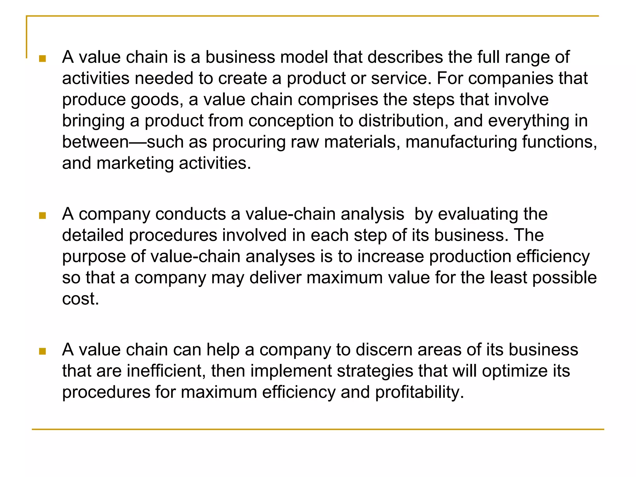  A value chain is a business model that describes the full range of
activities needed to create a product or service. For companies that
produce goods, a value chain comprises the steps that involve
bringing a product from conception to distribution, and everything in
between—such as procuring raw materials, manufacturing functions,
and marketing activities.
 A company conducts a value-chain analysis by evaluating the
detailed procedures involved in each step of its business. The
purpose of value-chain analyses is to increase production efficiency
so that a company may deliver maximum value for the least possible
cost.
 A value chain can help a company to discern areas of its business
that are inefficient, then implement strategies that will optimize its
procedures for maximum efficiency and profitability.
 