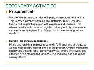 SECONDARY ACTIVITIES
 Procurement
Procurement is the acquisition of inputs, or resources, for the firm.
This is how a company obtains raw materials, thus, it includes
finding and negotiating prices with suppliers and vendors. This
relates heavily to the inbound logistics primary activity, where an e-
commerce company would look to procure materials or good for
resale.
 Human Resource Management
Hiring and retaining employees who will fulfill business strategy, as
well as help design, market, and sell the product. Overall, managing
employees is useful for all primary activities, where employees and
effective hiring are needed for marketing, logistics, and operations,
among others.
 