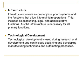  Infrastructure
Infrastructure covers a company's support systems and
the functions that allow it to maintain operations. This
includes all accounting, legal, and administrative
functions. A solid infrastructure is necessary for all
primary functions.
 Technological Development
Technological development is used during research and
development and can include designing and developing
manufacturing techniques and automating processes.
 