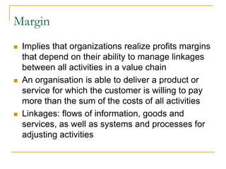 Margin
 Implies that organizations realize profits margins
that depend on their ability to manage linkages
between all activities in a value chain
 An organisation is able to deliver a product or
service for which the customer is willing to pay
more than the sum of the costs of all activities
 Linkages: flows of information, goods and
services, as well as systems and processes for
adjusting activities
 