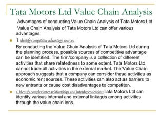 Tata Motors Ltd Value Chain Analysis
Advantages of conducting Value Chain Analysis of Tata Motors Ltd
Value Chain Analysis of Tata Motors Ltd can offer various
advantages:
 1.Identify competitive advantage sources:
By conducting the Value Chain Analysis of Tata Motors Ltd during
the planning process, possible sources of competitive advantage
can be identified. The firm/company is a collection of different
activities that share relatedness to some extent. Tata Motors Ltd
cannot trade all activities in the external market. The Value Chain
approach suggests that a company can consider these activities as
economic rent sources. These activities can also act as barriers to
new entrants or cause cost disadvantages to competitors.
 2. Identify complex inter-relationships and interdependencies :Tata Motors Ltd can
identify various internal and external linkages among activities
through the value chain lens.
 