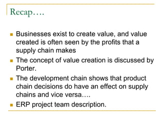 Recap….
 Businesses exist to create value, and value
created is often seen by the profits that a
supply chain makes
 The concept of value creation is discussed by
Porter.
 The development chain shows that product
chain decisions do have an effect on supply
chains and vice versa….
 ERP project team description.
 