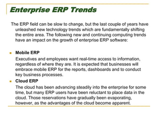 Enterprise ERP Trends
The ERP field can be slow to change, but the last couple of years have
unleashed new technology trends which are fundamentally shifting
the entire area. The following new and continuing computing trends
have an impact on the growth of enterprise ERP software:
 Mobile ERP
Executives and employees want real-time access to information,
regardless of where they are. It is expected that businesses will
embrace mobile ERP for the reports, dashboards and to conduct
key business processes.
 Cloud ERP
The cloud has been advancing steadily into the enterprise for some
time, but many ERP users have been reluctant to place data in the
cloud. Those reservations have gradually been evaporating,
however, as the advantages of the cloud become apparent.
 