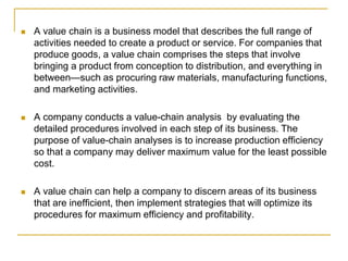  A value chain is a business model that describes the full range of
activities needed to create a product or service. For companies that
produce goods, a value chain comprises the steps that involve
bringing a product from conception to distribution, and everything in
between—such as procuring raw materials, manufacturing functions,
and marketing activities.
 A company conducts a value-chain analysis by evaluating the
detailed procedures involved in each step of its business. The
purpose of value-chain analyses is to increase production efficiency
so that a company may deliver maximum value for the least possible
cost.
 A value chain can help a company to discern areas of its business
that are inefficient, then implement strategies that will optimize its
procedures for maximum efficiency and profitability.
 