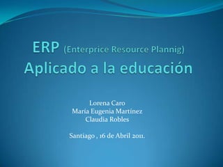 ERP (Enterprice Resource Plannig)Aplicado a la educación Lorena Caro María Eugenia Martínez Claudia Robles Santiago , 16 de Abril 2011. 