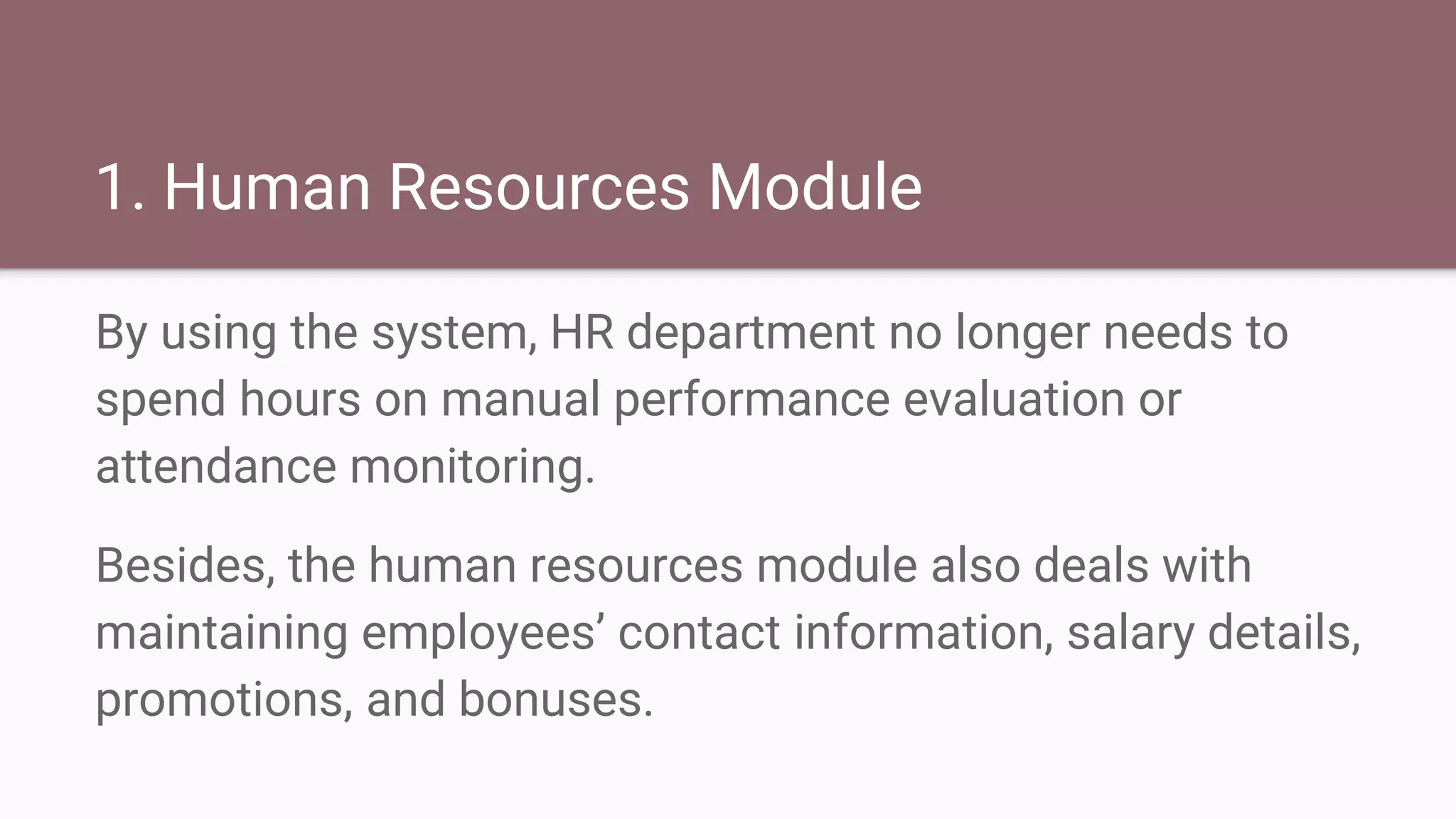 1. Human Resources Module
By using the system, HR department no longer needs to
spend hours on manual performance evaluation or
attendance monitoring.
Besides, the human resources module also deals with
maintaining employees’ contact information, salary details,
promotions, and bonuses.
 