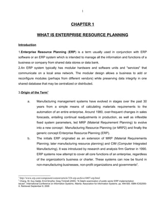 1



                                                     CHAPTER 1

                   WHAT IS ENTERPRISE RESOURCE PLANNING

Introduction

1.Enterprise Resource Planning (ERP) is a term usually used in conjunction with ERP
software or an ERP system which is intended to manage all the information and functions of a
business or company from shared data stores or data bank.
2.An ERP system typically has modular hardware and software units and "services" that
communicate on a local area network. The modular design allows a business to add or
reconfigure modules (perhaps from different vendors) while preserving data integrity in one
shared database that may be centralized or distributed.

3.Origin of the Term1

           a.      Manufacturing management systems have evolved in stages over the past 30
                   years from a simple means of calculating materials requirements to the
                   automation of an entire enterprise. Around 1980, over-frequent changes in sales
                   forecasts, entailing continual readjustments in production, as well as inflexible
                   fixed system parameters, led MRP (Material Requirement Planning) to evolve
                   into a new concept : Manufacturing Resource Planning (or MRP2) and finally the
                   generic concept Enterprise Resource Planning (ERP).
           b.      The initials ERP originated as an extension of MRP (Material Requirements
                   Planning; later manufacturing resource planning) and CIM (Computer Integrated
                   Manufacturing). It was introduced by research and analysis firm Gartner in 1990.
                   ERP systems now attempt to cover all core functions of an enterprise, regardless
                   of the organization's business or charter. These systems can now be found in
                   non-manufacturing businesses, non-profit organizations and governments2.


1
    http://www.erp.com/component/content/article/324-erp-archive/4407-erp.html
2
  Chang, SI; Guy Gable; Errol Smythe; Greg Timbrell (2000). "A Delphi examination of public sector ERP implementation
issues". International Conference on Information Systems. Atlanta: Association for Information Systems. pp. 494-500. ISBN ICIS2000-
X. Retrieved September 9, 2009
 
