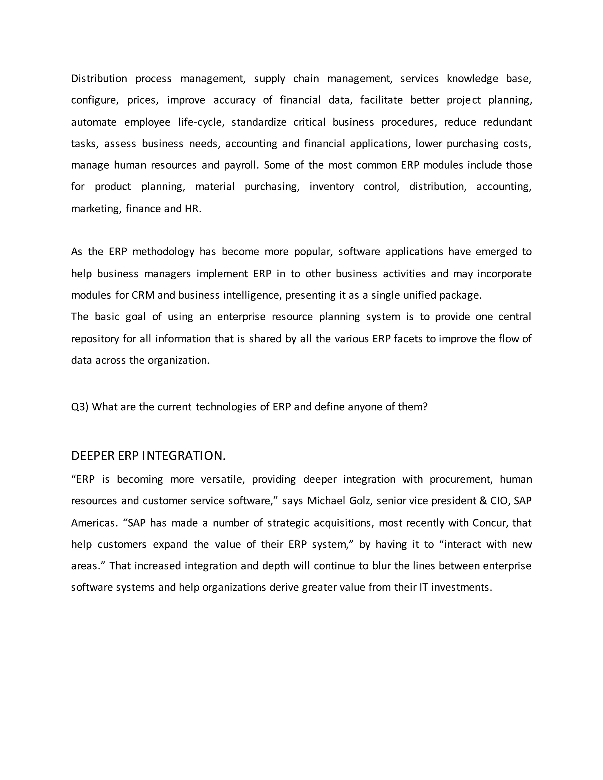 Distribution process management, supply chain management, services knowledge base,
configure, prices, improve accuracy of financial data, facilitate better project planning,
automate employee life-cycle, standardize critical business procedures, reduce redundant
tasks, assess business needs, accounting and financial applications, lower purchasing costs,
manage human resources and payroll. Some of the most common ERP modules include those
for product planning, material purchasing, inventory control, distribution, accounting,
marketing, finance and HR.
As the ERP methodology has become more popular, software applications have emerged to
help business managers implement ERP in to other business activities and may incorporate
modules for CRM and business intelligence, presenting it as a single unified package.
The basic goal of using an enterprise resource planning system is to provide one central
repository for all information that is shared by all the various ERP facets to improve the flow of
data across the organization.
Q3) What are the current technologies of ERP and define anyone of them?
DEEPER ERP INTEGRATION.
“ERP is becoming more versatile, providing deeper integration with procurement, human
resources and customer service software,” says Michael Golz, senior vice president & CIO, SAP
Americas. “SAP has made a number of strategic acquisitions, most recently with Concur, that
help customers expand the value of their ERP system,” by having it to “interact with new
areas.” That increased integration and depth will continue to blur the lines between enterprise
software systems and help organizations derive greater value from their IT investments.
 