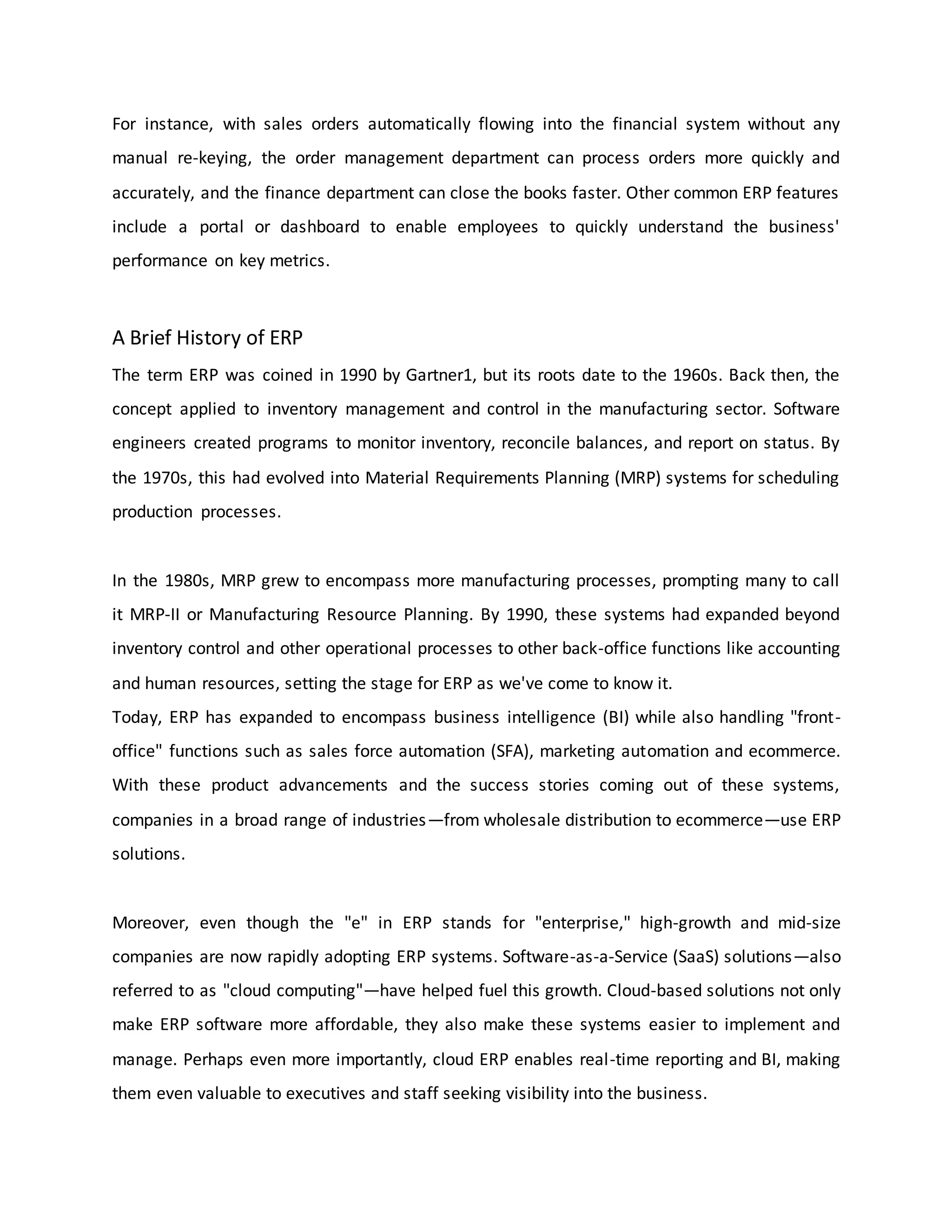 For instance, with sales orders automatically flowing into the financial system without any
manual re-keying, the order management department can process orders more quickly and
accurately, and the finance department can close the books faster. Other common ERP features
include a portal or dashboard to enable employees to quickly understand the business'
performance on key metrics.
A Brief History of ERP
The term ERP was coined in 1990 by Gartner1, but its roots date to the 1960s. Back then, the
concept applied to inventory management and control in the manufacturing sector. Software
engineers created programs to monitor inventory, reconcile balances, and report on status. By
the 1970s, this had evolved into Material Requirements Planning (MRP) systems for scheduling
production processes.
In the 1980s, MRP grew to encompass more manufacturing processes, prompting many to call
it MRP-II or Manufacturing Resource Planning. By 1990, these systems had expanded beyond
inventory control and other operational processes to other back-office functions like accounting
and human resources, setting the stage for ERP as we've come to know it.
Today, ERP has expanded to encompass business intelligence (BI) while also handling "front-
office" functions such as sales force automation (SFA), marketing automation and ecommerce.
With these product advancements and the success stories coming out of these systems,
companies in a broad range of industries—from wholesale distribution to ecommerce—use ERP
solutions.
Moreover, even though the "e" in ERP stands for "enterprise," high-growth and mid-size
companies are now rapidly adopting ERP systems. Software-as-a-Service (SaaS) solutions—also
referred to as "cloud computing"—have helped fuel this growth. Cloud-based solutions not only
make ERP software more affordable, they also make these systems easier to implement and
manage. Perhaps even more importantly, cloud ERP enables real-time reporting and BI, making
them even valuable to executives and staff seeking visibility into the business.
 