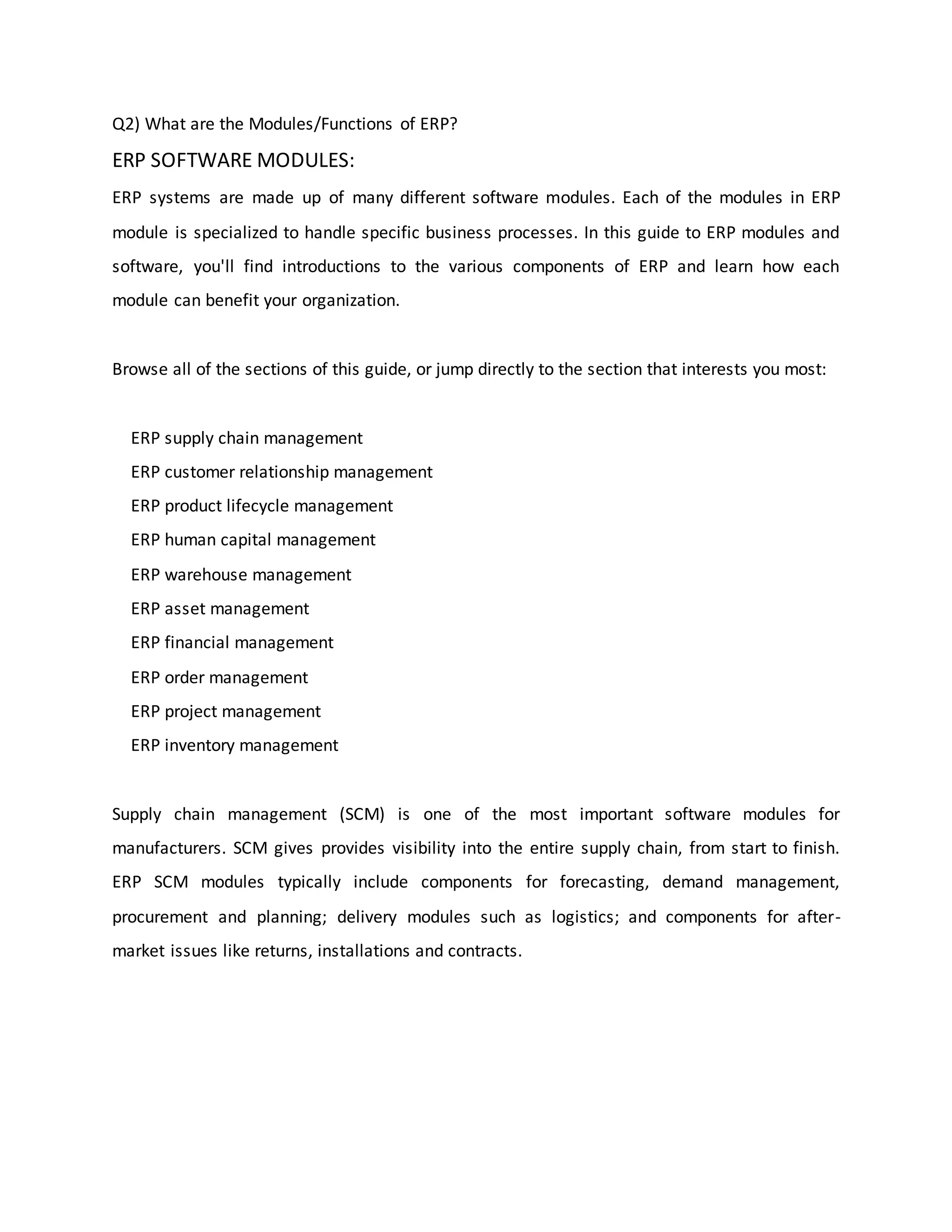 Q2) What are the Modules/Functions of ERP?
ERP SOFTWARE MODULES:
ERP systems are made up of many different software modules. Each of the modules in ERP
module is specialized to handle specific business processes. In this guide to ERP modules and
software, you'll find introductions to the various components of ERP and learn how each
module can benefit your organization.
Browse all of the sections of this guide, or jump directly to the section that interests you most:
ERP supply chain management
ERP customer relationship management
ERP product lifecycle management
ERP human capital management
ERP warehouse management
ERP asset management
ERP financial management
ERP order management
ERP project management
ERP inventory management
Supply chain management (SCM) is one of the most important software modules for
manufacturers. SCM gives provides visibility into the entire supply chain, from start to finish.
ERP SCM modules typically include components for forecasting, demand management,
procurement and planning; delivery modules such as logistics; and components for after-
market issues like returns, installations and contracts.
 