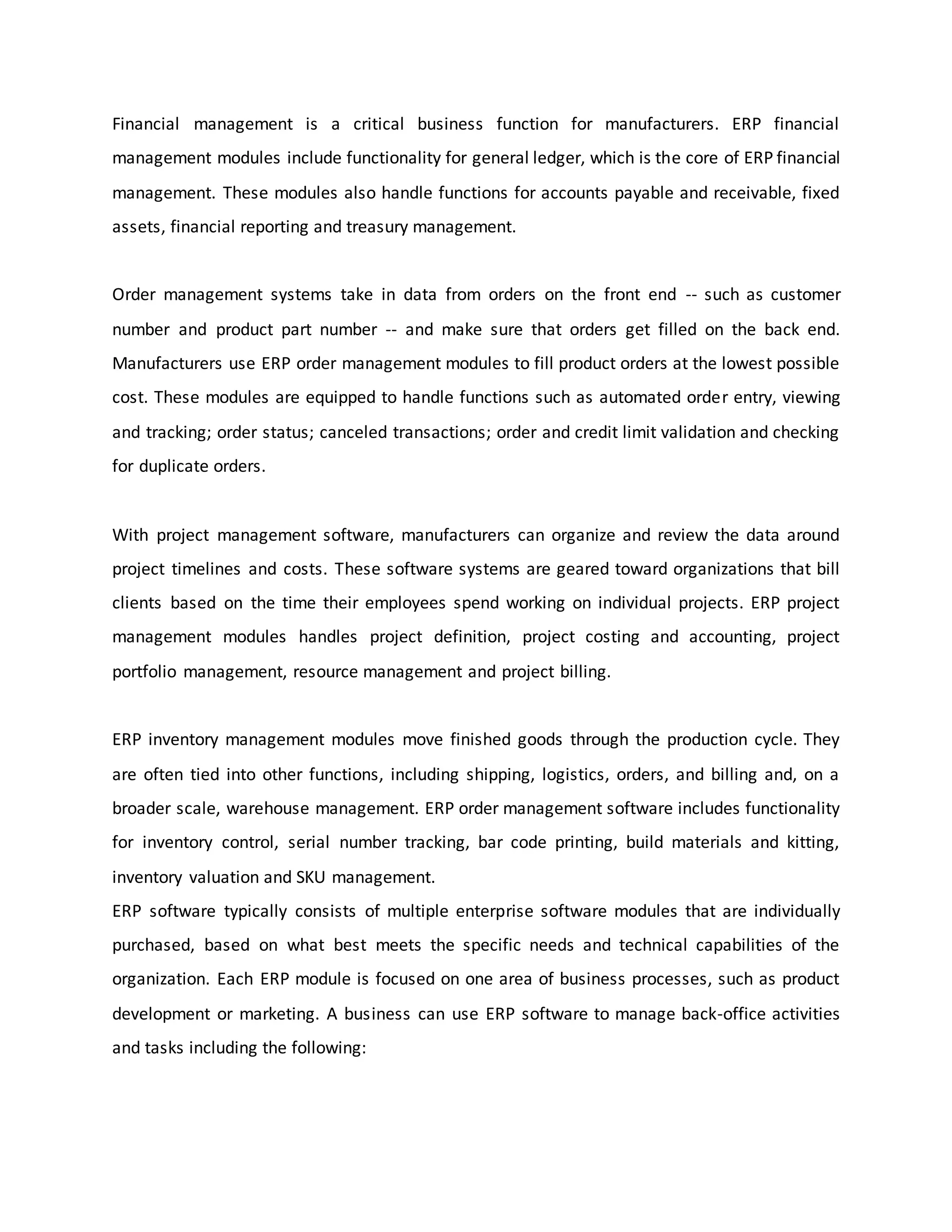 Financial management is a critical business function for manufacturers. ERP financial
management modules include functionality for general ledger, which is the core of ERP financial
management. These modules also handle functions for accounts payable and receivable, fixed
assets, financial reporting and treasury management.
Order management systems take in data from orders on the front end -- such as customer
number and product part number -- and make sure that orders get filled on the back end.
Manufacturers use ERP order management modules to fill product orders at the lowest possible
cost. These modules are equipped to handle functions such as automated order entry, viewing
and tracking; order status; canceled transactions; order and credit limit validation and checking
for duplicate orders.
With project management software, manufacturers can organize and review the data around
project timelines and costs. These software systems are geared toward organizations that bill
clients based on the time their employees spend working on individual projects. ERP project
management modules handles project definition, project costing and accounting, project
portfolio management, resource management and project billing.
ERP inventory management modules move finished goods through the production cycle. They
are often tied into other functions, including shipping, logistics, orders, and billing and, on a
broader scale, warehouse management. ERP order management software includes functionality
for inventory control, serial number tracking, bar code printing, build materials and kitting,
inventory valuation and SKU management.
ERP software typically consists of multiple enterprise software modules that are individually
purchased, based on what best meets the specific needs and technical capabilities of the
organization. Each ERP module is focused on one area of business processes, such as product
development or marketing. A business can use ERP software to manage back-office activities
and tasks including the following:
 