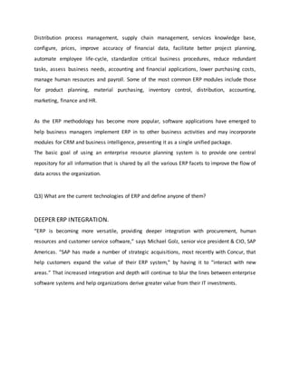 Distribution process management, supply chain management, services knowledge base,
configure, prices, improve accuracy of financial data, facilitate better project planning,
automate employee life-cycle, standardize critical business procedures, reduce redundant
tasks, assess business needs, accounting and financial applications, lower purchasing costs,
manage human resources and payroll. Some of the most common ERP modules include those
for product planning, material purchasing, inventory control, distribution, accounting,
marketing, finance and HR.
As the ERP methodology has become more popular, software applications have emerged to
help business managers implement ERP in to other business activities and may incorporate
modules for CRM and business intelligence, presenting it as a single unified package.
The basic goal of using an enterprise resource planning system is to provide one central
repository for all information that is shared by all the various ERP facets to improve the flow of
data across the organization.
Q3) What are the current technologies of ERP and define anyone of them?
DEEPER ERP INTEGRATION.
“ERP is becoming more versatile, providing deeper integration with procurement, human
resources and customer service software,” says Michael Golz, senior vice president & CIO, SAP
Americas. “SAP has made a number of strategic acquisitions, most recently with Concur, that
help customers expand the value of their ERP system,” by having it to “interact with new
areas.” That increased integration and depth will continue to blur the lines between enterprise
software systems and help organizations derive greater value from their IT investments.
 
