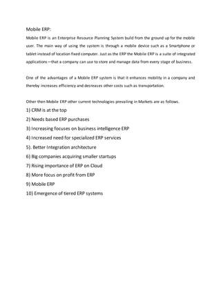 Mobile ERP:
Mobile ERP is an Enterprise Resource Planning System build from the ground up for the mobile
user. The main way of using the system is through a mobile device such as a Smartphone or
tablet instead of location fixed computer. Just as the ERP the Mobile ERP is a suite of integrated
applications—that a company can use to store and manage data from every stage of business.
One of the advantages of a Mobile ERP system is that it enhances mobility in a company and
thereby increases efficiency and decreases other costs such as transportation.
Other then Mobile ERP other current technologies prevailing in Markets are as follows.
1) CRM is at the top
2) Needs based ERP purchases
3) Increasing focuses on business intelligence ERP
4) Increased need for specialized ERP services
5). Better Integration architecture
6) Big companies acquiring smaller startups
7) Rising importance of ERP on Cloud
8) More focus on profit from ERP
9) Mobile ERP
10) Emergence of tiered ERP systems
 