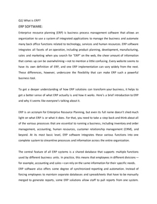 Q1) What is ERP?
ERP SOFTWARE:
Enterprise resource planning (ERP) is business process management software that allows an
organization to use a system of integrated applications to manage the business and automate
many back office functions related to technology, services and human resources. ERP software
integrates all facets of an operation, including product planning, development, manufacturing,
sales and marketing when you search for "ERP" on the web, the sheer amount of information
that comes up can be overwhelming—not to mention a little confusing. Every website seems to
have its own definition of ERP, and one ERP implementation can vary widely from the next.
These differences, however, underscore the flexibility that can make ERP such a powerful
business tool.
To get a deeper understanding of how ERP solutions can transform your business, it helps to
get a better sense of what ERP actually is and how it works. Here's a brief introduction to ERP
and why it seems like everyone's talking about it.
ERP is an acronym for Enterprise Resource Planning, but even its full name doesn't shed much
light on what ERP is or what it does. For that, you need to take a step back and think about all
of the various processes that are essential to running a business, including inventory and order
management, accounting, human resources, customer relationship management (CRM), and
beyond. At its most basic level, ERP software integrates these various functions into one
complete system to streamline processes and information across the entire organization.
The central feature of all ERP systems is a shared database that supports multiple functions
used by different business units. In practice, this means that employees in different divisions—
for example, accounting and sales—can rely on the same information for their specific needs.
ERP software also offers some degree of synchronized reporting and automation. Instead of
forcing employees to maintain separate databases and spreadsheets that have to be manually
merged to generate reports, some ERP solutions allow staff to pull reports from one system.
 