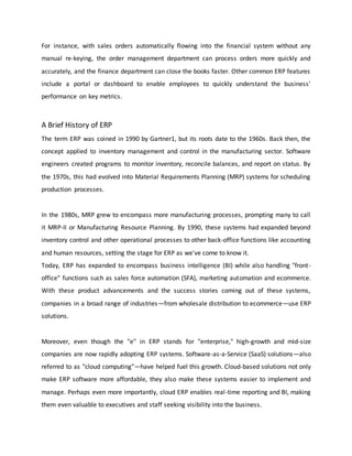 For instance, with sales orders automatically flowing into the financial system without any
manual re-keying, the order management department can process orders more quickly and
accurately, and the finance department can close the books faster. Other common ERP features
include a portal or dashboard to enable employees to quickly understand the business'
performance on key metrics.
A Brief History of ERP
The term ERP was coined in 1990 by Gartner1, but its roots date to the 1960s. Back then, the
concept applied to inventory management and control in the manufacturing sector. Software
engineers created programs to monitor inventory, reconcile balances, and report on status. By
the 1970s, this had evolved into Material Requirements Planning (MRP) systems for scheduling
production processes.
In the 1980s, MRP grew to encompass more manufacturing processes, prompting many to call
it MRP-II or Manufacturing Resource Planning. By 1990, these systems had expanded beyond
inventory control and other operational processes to other back-office functions like accounting
and human resources, setting the stage for ERP as we've come to know it.
Today, ERP has expanded to encompass business intelligence (BI) while also handling "front-
office" functions such as sales force automation (SFA), marketing automation and ecommerce.
With these product advancements and the success stories coming out of these systems,
companies in a broad range of industries—from wholesale distribution to ecommerce—use ERP
solutions.
Moreover, even though the "e" in ERP stands for "enterprise," high-growth and mid-size
companies are now rapidly adopting ERP systems. Software-as-a-Service (SaaS) solutions—also
referred to as "cloud computing"—have helped fuel this growth. Cloud-based solutions not only
make ERP software more affordable, they also make these systems easier to implement and
manage. Perhaps even more importantly, cloud ERP enables real-time reporting and BI, making
them even valuable to executives and staff seeking visibility into the business.
 
