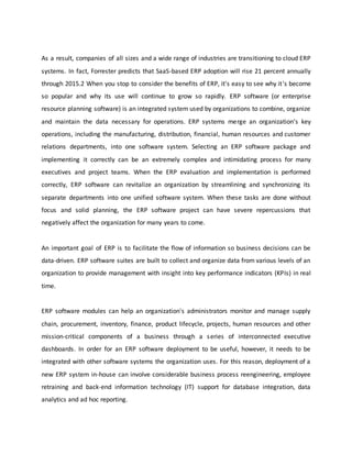 As a result, companies of all sizes and a wide range of industries are transitioning to cloud ERP
systems. In fact, Forrester predicts that SaaS-based ERP adoption will rise 21 percent annually
through 2015.2 When you stop to consider the benefits of ERP, it's easy to see why it's become
so popular and why its use will continue to grow so rapidly. ERP software (or enterprise
resource planning software) is an integrated system used by organizations to combine, organize
and maintain the data necessary for operations. ERP systems merge an organization’s key
operations, including the manufacturing, distribution, financial, human resources and customer
relations departments, into one software system. Selecting an ERP software package and
implementing it correctly can be an extremely complex and intimidating process for many
executives and project teams. When the ERP evaluation and implementation is performed
correctly, ERP software can revitalize an organization by streamlining and synchronizing its
separate departments into one unified software system. When these tasks are done without
focus and solid planning, the ERP software project can have severe repercussions that
negatively affect the organization for many years to come.
An important goal of ERP is to facilitate the flow of information so business decisions can be
data-driven. ERP software suites are built to collect and organize data from various levels of an
organization to provide management with insight into key performance indicators (KPIs) in real
time.
ERP software modules can help an organization's administrators monitor and manage supply
chain, procurement, inventory, finance, product lifecycle, projects, human resources and other
mission-critical components of a business through a series of interconnected executive
dashboards. In order for an ERP software deployment to be useful, however, it needs to be
integrated with other software systems the organization uses. For this reason, deployment of a
new ERP system in-house can involve considerable business process reengineering, employee
retraining and back-end information technology (IT) support for database integration, data
analytics and ad hoc reporting.
 