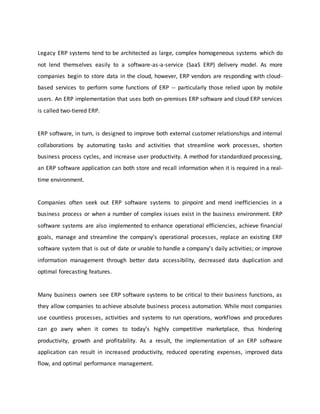 Legacy ERP systems tend to be architected as large, complex homogeneous systems which do
not lend themselves easily to a software-as-a-service (SaaS ERP) delivery model. As more
companies begin to store data in the cloud, however, ERP vendors are responding with cloud-
based services to perform some functions of ERP -- particularly those relied upon by mobile
users. An ERP implementation that uses both on-premises ERP software and cloud ERP services
is called two-tiered ERP.
ERP software, in turn, is designed to improve both external customer relationships and internal
collaborations by automating tasks and activities that streamline work processes, shorten
business process cycles, and increase user productivity. A method for standardized processing,
an ERP software application can both store and recall information when it is required in a real-
time environment.
Companies often seek out ERP software systems to pinpoint and mend inefficiencies in a
business process or when a number of complex issues exist in the business environment. ERP
software systems are also implemented to enhance operational efficiencies, achieve financial
goals, manage and streamline the company’s operational processes, replace an existing ERP
software system that is out of date or unable to handle a company’s daily activities; or improve
information management through better data accessibility, decreased data duplication and
optimal forecasting features.
Many business owners see ERP software systems to be critical to their business functions, as
they allow companies to achieve absolute business process automation. While most companies
use countless processes, activities and systems to run operations, workflows and procedures
can go awry when it comes to today’s highly competitive marketplace, thus hindering
productivity, growth and profitability. As a result, the implementation of an ERP software
application can result in increased productivity, reduced operating expenses, improved data
flow, and optimal performance management.
 