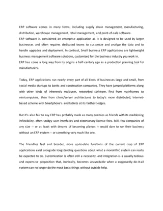 ERP software comes in many forms, including supply chain management, manufacturing,
distribution, warehouse management, retail management, and point-of-sale software.
ERP software is considered an enterprise application as it is designed to be used by larger
businesses and often requires dedicated teams to customize and analyze the data and to
handle upgrades and deployment. In contrast, Small business ERP applications are lightweight
business management software solutions, customized for the business industry you work in.
ERP has come a long way from its origins a half-century ago as a production planning tool for
manufacturers.
Today, ERP applications run nearly every part of all kinds of businesses large and small, from
social media startups to banks and construction companies. They have jumped platforms along
with other kinds of inherently multiuser, networked software, first from mainframes to
minicomputers, then from client/server architectures to today's more distributed, Internet-
based scheme with Smartphone’s and tablets at its farthest edges.
But it's also fair to say ERP has probably made as many enemies as friends with its maddening
inflexibility, often stodgy user interfaces and extortionary license fees. Still, few companies of
any size -- or at least with dreams of becoming players -- would dare to run their business
without an ERP system -- or something very much like one.
The friendlier feel and broader, more up-to-date functions of the current crop of ERP
applications exist alongside longstanding questions about what a monolithic system can really
be expected to do. Customization is often still a necessity, and integration is a usually tedious
and expensive proposition that, ironically, becomes unavoidable when a supposedly do-it-all
system can no longer do the most basic things without outside help.
 