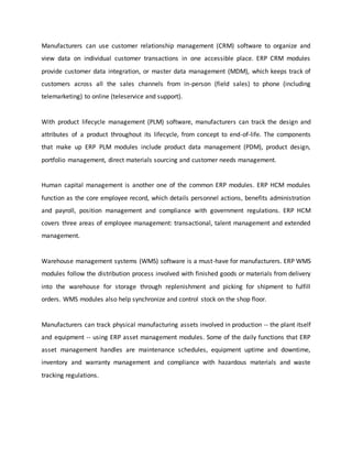 Manufacturers can use customer relationship management (CRM) software to organize and
view data on individual customer transactions in one accessible place. ERP CRM modules
provide customer data integration, or master data management (MDM), which keeps track of
customers across all the sales channels from in-person (field sales) to phone (including
telemarketing) to online (teleservice and support).
With product lifecycle management (PLM) software, manufacturers can track the design and
attributes of a product throughout its lifecycle, from concept to end-of-life. The components
that make up ERP PLM modules include product data management (PDM), product design,
portfolio management, direct materials sourcing and customer needs management.
Human capital management is another one of the common ERP modules. ERP HCM modules
function as the core employee record, which details personnel actions, benefits administration
and payroll, position management and compliance with government regulations. ERP HCM
covers three areas of employee management: transactional, talent management and extended
management.
Warehouse management systems (WMS) software is a must-have for manufacturers. ERP WMS
modules follow the distribution process involved with finished goods or materials from delivery
into the warehouse for storage through replenishment and picking for shipment to fulfill
orders. WMS modules also help synchronize and control stock on the shop floor.
Manufacturers can track physical manufacturing assets involved in production -- the plant itself
and equipment -- using ERP asset management modules. Some of the daily functions that ERP
asset management handles are maintenance schedules, equipment uptime and downtime,
inventory and warranty management and compliance with hazardous materials and waste
tracking regulations.
 