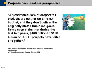 Page 3 
Projects from another perspective 
“An estimated 68% of corporate IT 
projects are neither on time nor 
budget, and they don’t deliver the 
originally stated business goals. 
Some even claim that during the 
last two years, $100 billion to $150 
billion of U.S. IT projects have failed 
altogether.” 
Mark Jeffery and Ingmar Leliveld: Best Practices in IT Portfolio 
Management, 
MITSloan Management Review, Spring 2004 
 