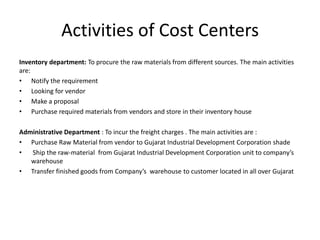 Activities of Cost Centers
Inventory department: To procure the raw materials from different sources. The main activities
are:
• Notify the requirement
• Looking for vendor
• Make a proposal
• Purchase required materials from vendors and store in their inventory house

Administrative Department : To incur the freight charges . The main activities are :
• Purchase Raw Material from vendor to Gujarat Industrial Development Corporation shade
•  Ship the raw-material from Gujarat Industrial Development Corporation unit to company’s
   warehouse
• Transfer finished goods from Company’s warehouse to customer located in all over Gujarat
 