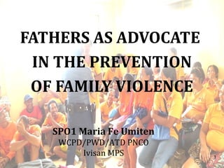 1
FATHERS AS ADVOCATE
IN THE PREVENTION
OF FAMILY VIOLENCE
SPO1 Maria Fe Umiten
WCPD/PWD/ATD PNCO
Ivisan MPS
 