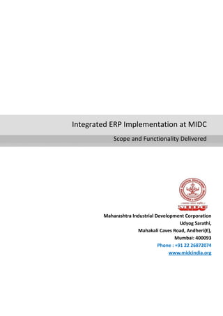 Integrated ERP Implementation at MIDC
Scope and Functionality Delivered
Maharashtra Industrial Development Corporation
Udyog Sarathi,
Mahakali Caves Road, Andheri(E),
Mumbai: 400093
Phone : +91 22 26872074
www.midcindia.org
 
