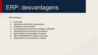 ERP: desvantagens
Desvantagens:
● Custo alto
● Benefícios dificilmente mensuráveis
● Mudanças nos processos
● Customização possível nem sempre é suficiente
● Dependência do fornecedor do software
● Necessidade de atualização constante
● Menor flexibilidade em alguns processos
● Dependência dos servidores e internet
 