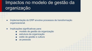 Impactos no modelo de gestão da
organização
● Implementação do ERP envolve processos de transformação
organizacional.
● Implicações significativas para:
■ modelo de gestão da organização
■ estrutura da organização
■ estilo de gestão e cultura
■ as pessoas
 