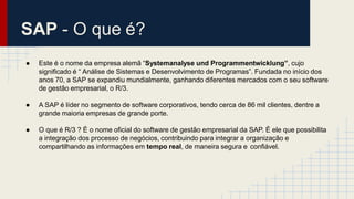 SAP - O que é?
● Este é o nome da empresa alemã “Systemanalyse und Programmentwicklung”, cujo
significado é “ Análise de Sistemas e Desenvolvimento de Programas”. Fundada no início dos
anos 70, a SAP se expandiu mundialmente, ganhando diferentes mercados com o seu software
de gestão empresarial, o R/3.
● A SAP é líder no segmento de software corporativos, tendo cerca de 86 mil clientes, dentre a
grande maioria empresas de grande porte.
● O que é R/3 ? É o nome oficial do software de gestão empresarial da SAP. É ele que possibilita
a integração dos processo de negócios, contribuindo para integrar a organização e
compartilhando as informações em tempo real, de maneira segura e confiável.
 