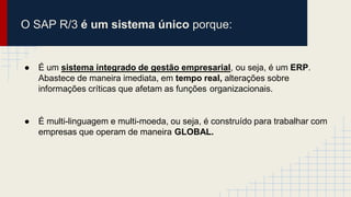 O SAP R/3 é um sistema único porque:
● É um sistema integrado de gestão empresarial, ou seja, é um ERP.
Abastece de maneira imediata, em tempo real, alterações sobre
informações críticas que afetam as funções organizacionais.
● É multi-linguagem e multi-moeda, ou seja, é construído para trabalhar com
empresas que operam de maneira GLOBAL.
 