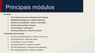 Principais módulos
Principais:
● PP (Production planning) - Planejamento da Produção
● MM (Materials Management) - Gestão de Materiais
● SD (Sales and Distribution) - Vendas e Distribuição
● FI (Financial Accounting) - Finanças
● CO (Controlling) - Controladoria
● HR (Human Resources) - Recursos Humanos
“Subdivisões” dos Principais:
● AM (Fixed Assets Management) - Gestão de Ativos Fixos
● PS (Project System) - Sistema de Projeto
● WF (Workflow) - Fluxo de Trabalho
● IS (Industry Solutions) - Soluções de Industria
● PM ( Plant Maintenance) - Manutenção das Instalações
● QM ( Quality Management) - Gestão da Qualidade
 
