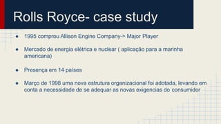Rolls Royce- case study
● 1995 comprou Allison Engine Company-> Major Player
● Mercado de energia elétrica e nuclear ( aplicação para a marinha
americana)
● Presença em 14 países
● Março de 1998 uma nova estrutura organizacional foi adotada, levando em
conta a necessidade de se adequar as novas exigencias do consumidor
 