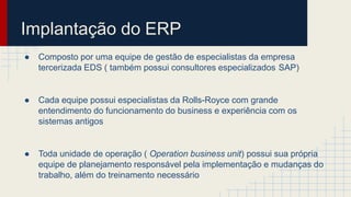 Implantação do ERP
● Composto por uma equipe de gestão de especialistas da empresa
tercerizada EDS ( também possui consultores especializados SAP)
● Cada equipe possui especialistas da Rolls-Royce com grande
entendimento do funcionamento do business e experiência com os
sistemas antigos
● Toda unidade de operação ( Operation business unit) possui sua própria
equipe de planejamento responsável pela implementação e mudanças do
trabalho, além do treinamento necessário
 