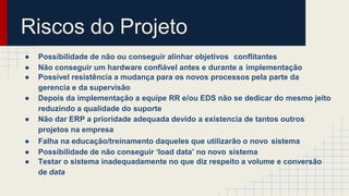 Riscos do Projeto
● Possibilidade de não ou conseguir alinhar objetivos conflitantes
● Não conseguir um hardware confiável antes e durante a implementação
● Possível resistência a mudança para os novos processos pela parte da
gerencia e da supervisão
● Depois da implementação a equipe RR e/ou EDS não se dedicar do mesmo jeito
reduzindo a qualidade do suporte
● Não dar ERP a prioridade adequada devido a existencia de tantos outros
projetos na empresa
● Falha na educação/treinamento daqueles que utilizarão o novo sistema
● Possibilidade de não conseguir ‘load data’ no novo sistema
● Testar o sistema inadequadamente no que diz respeito a volume e conversão
de data
 