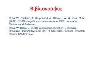 ɦ¦˦ɦϦæѦ?ɦ¦˦ɦϦæѦ?
? Rosa, W., Packard, T., Krupanand, A., Bilbro, J. W., & Hodal, M. M.
(2012). COTS integration and estimation for ERP. Journal of
Systems and Software.
? Rosa, W. Bilbro, J. COTS Integration Estimation: Enterprise
Resource Planning Systems (2012), USC CSSE Annual Research
Review US Air Force
 