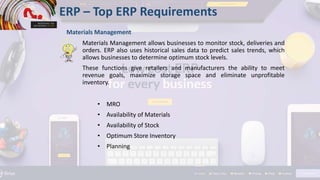 • MRO
• Availability of Materials
• Availability of Stock
• Optimum Store Inventory
• Planning
ERP – Top ERP Requirements
Materials Management
Materials Management allows businesses to monitor stock, deliveries and
orders. ERP also uses historical sales data to predict sales trends, which
allows businesses to determine optimum stock levels.
These functions give retailers and manufacturers the ability to meet
revenue goals, maximize storage space and eliminate unprofitable
inventory.
 